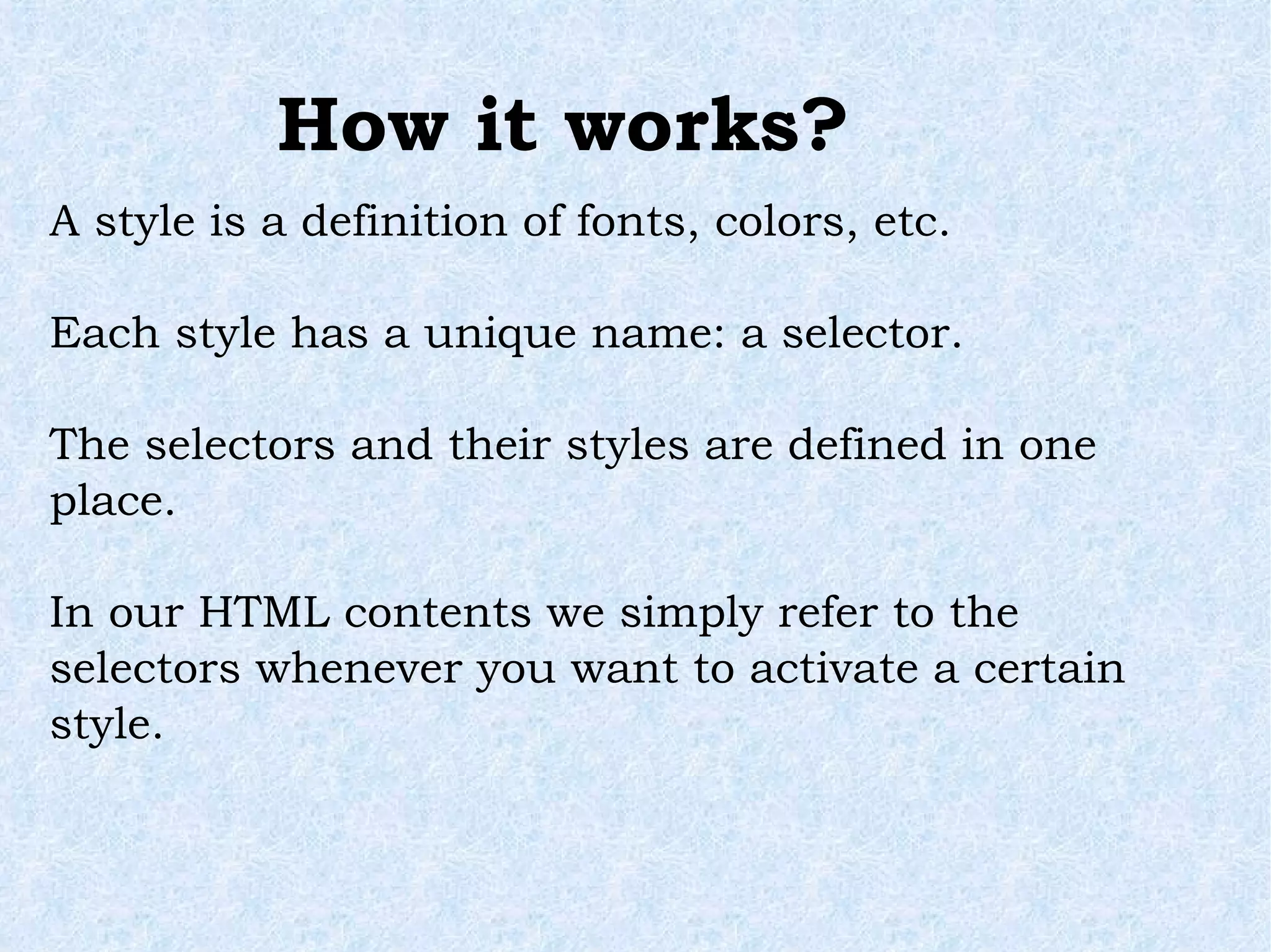 How it works? A style is a definition of fonts, colors, etc. Each style has a unique name: a selector. The selectors and their styles are defined in one place. In our HTML contents we simply refer to the selectors whenever you want to activate a certain style. 