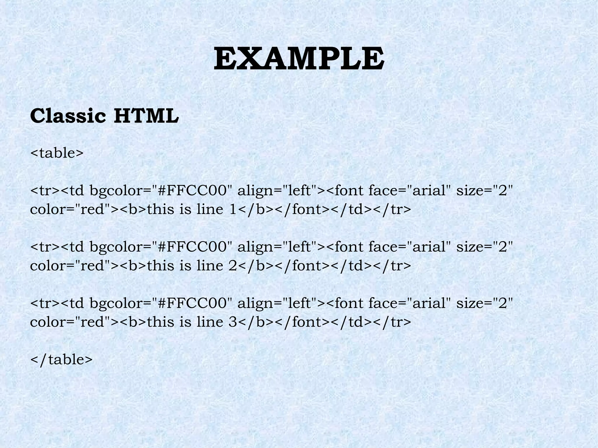 EXAMPLE Classic HTML <table> <tr><td bgcolor=&quot;#FFCC00&quot; align=&quot;left&quot;><font face=&quot;arial&quot; size=&quot;2&quot; color=&quot;red&quot;><b>this is line 1</b></font></td></tr> <tr><td bgcolor=&quot;#FFCC00&quot; align=&quot;left&quot;><font face=&quot;arial&quot; size=&quot;2&quot; color=&quot;red&quot;><b>this is line 2</b></font></td></tr> <tr><td bgcolor=&quot;#FFCC00&quot; align=&quot;left&quot;><font face=&quot;arial&quot; size=&quot;2&quot; color=&quot;red&quot;><b>this is line 3</b></font></td></tr> </table> 