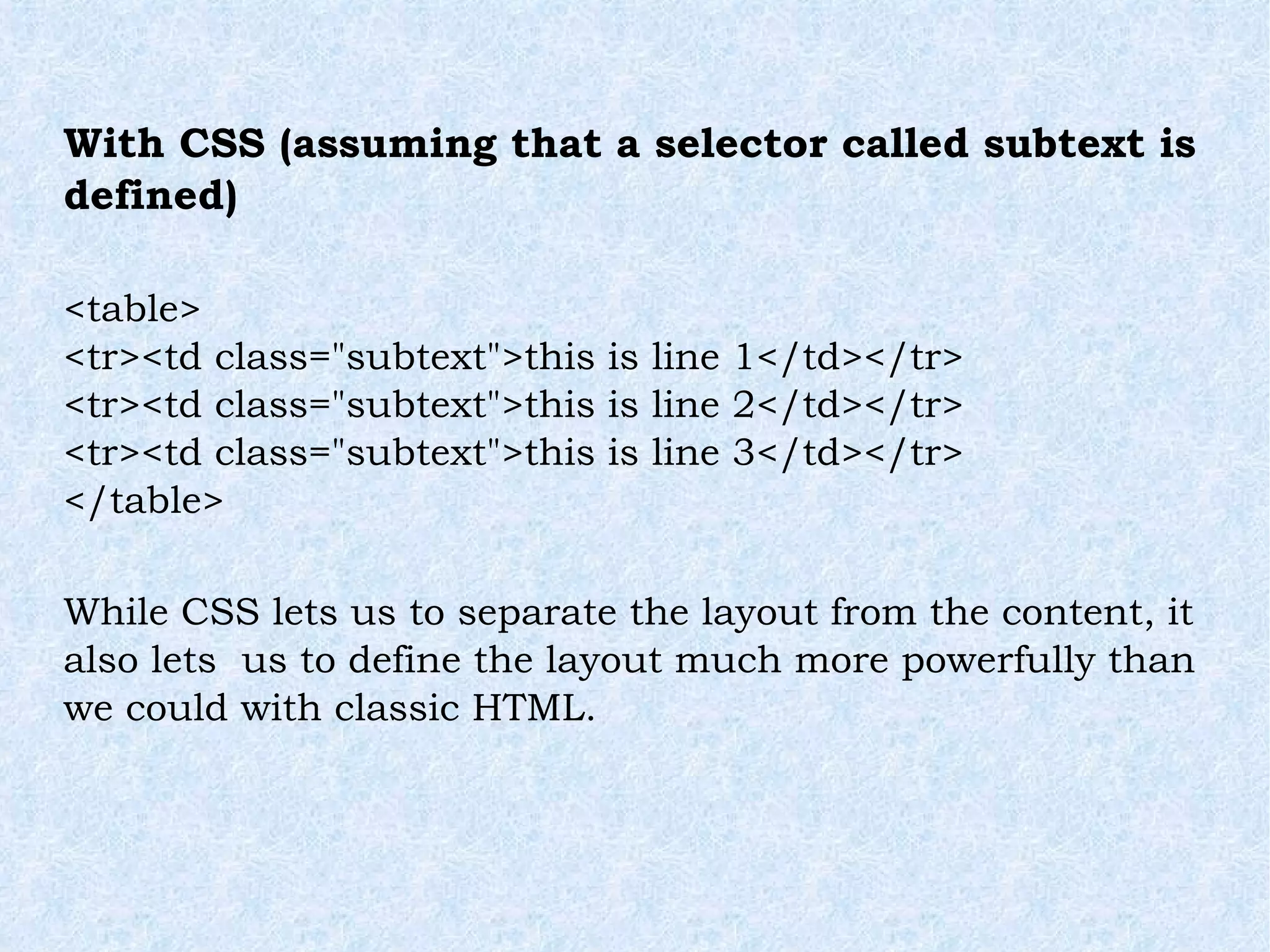 With CSS (assuming that a selector called subtext is defined) <table> <tr><td class=&quot;subtext&quot;>this is line 1</td></tr> <tr><td class=&quot;subtext&quot;>this is line 2</td></tr> <tr><td class=&quot;subtext&quot;>this is line 3</td></tr> </table> While CSS lets us to separate the layout from the content, it also lets  us to define the layout much more powerfully than we could with classic HTML. 