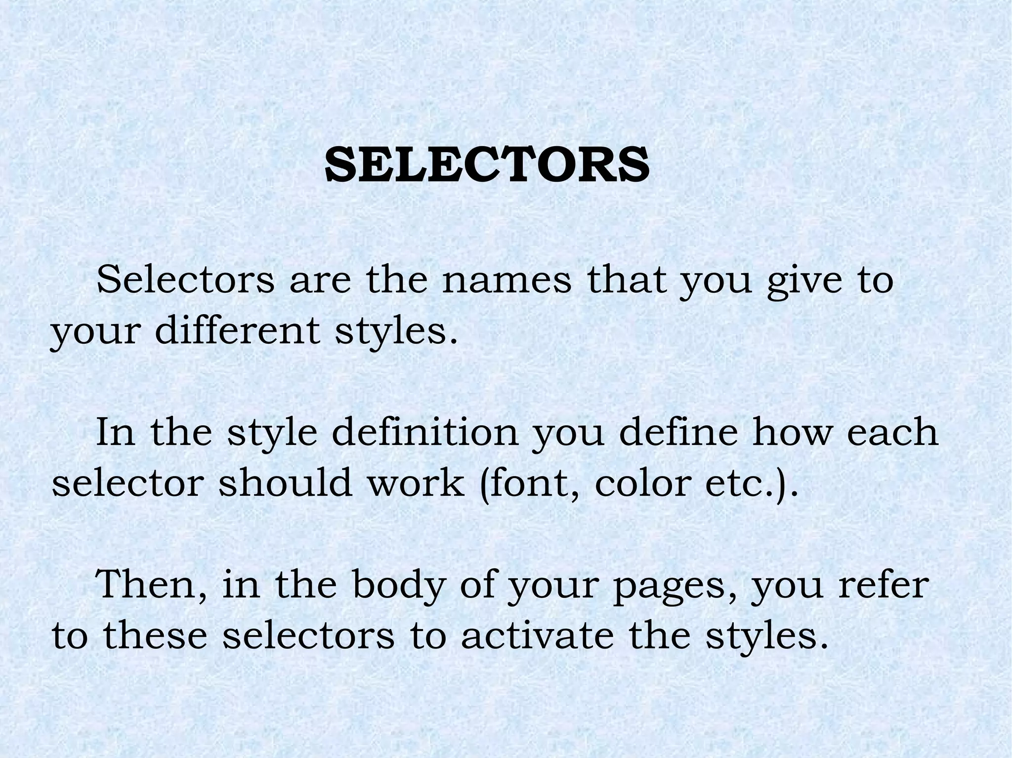 SELECTORS Selectors are the names that you give to your different styles. In the style definition you define how each selector should work (font, color etc.). Then, in the body of your pages, you refer to these selectors to activate the styles. 