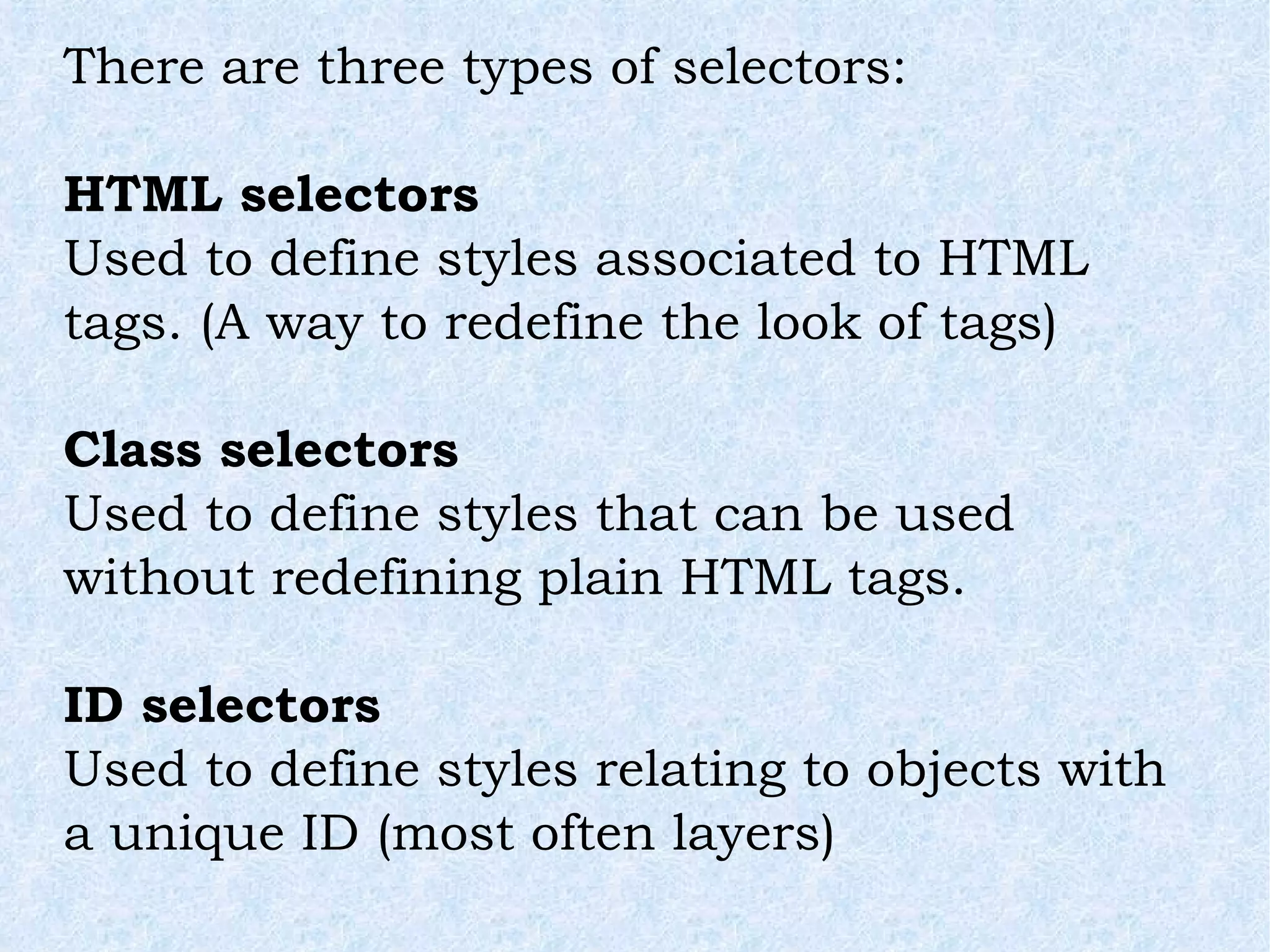 There are three types of selectors: HTML selectors Used to define styles associated to HTML tags. (A way to redefine the look of tags) Class selectors Used to define styles that can be used without redefining plain HTML tags. ID selectors Used to define styles relating to objects with a unique ID (most often layers) 