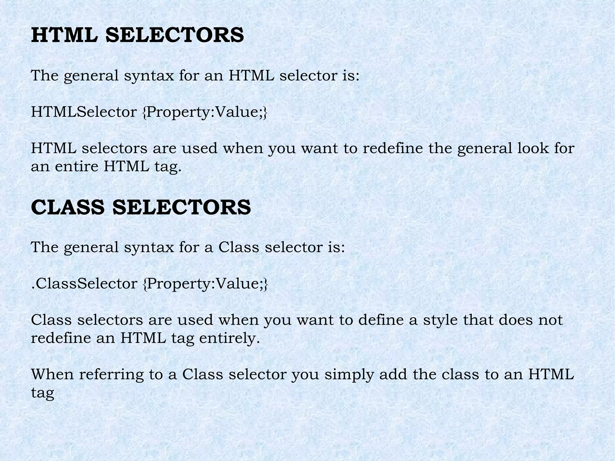 HTML SELECTORS The general syntax for an HTML selector is: HTMLSelector {Property:Value;} HTML selectors are used when you want to redefine the general look for an entire HTML tag. CLASS SELECTORS The general syntax for a Class selector is: .ClassSelector {Property:Value;} Class selectors are used when you want to define a style that does not redefine an HTML tag entirely. When referring to a Class selector you simply add the class to an HTML tag 