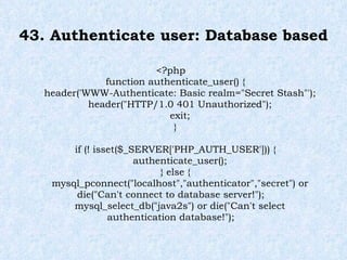 43. Authenticate user: Database based <?php function authenticate_user() { header('WWW-Authenticate: Basic realm="Secret Stash"'); header("HTTP/1.0 401 Unauthorized"); exit; } if (! isset($_SERVER['PHP_AUTH_USER'])) { authenticate_user(); } else { mysql_pconnect("localhost","authenticator","secret") or die("Can't connect to database server!"); mysql_select_db("java2s") or die("Can't select authentication database!"); 