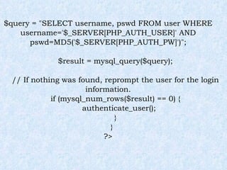 $query = "SELECT username, pswd FROM user WHERE username='$_SERVER[PHP_AUTH_USER]' AND pswd=MD5('$_SERVER[PHP_AUTH_PW]')"; $result = mysql_query($query); // If nothing was found, reprompt the user for the login information. if (mysql_num_rows($result) == 0) { authenticate_user(); } } ?> 