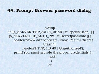 44. Prompt Browser password dialog  <?php if (($_SERVER['PHP_AUTH_USER'] != 'specialuser') || ($_SERVER['PHP_AUTH_PW'] != 'secretpassword')) { header('WWW-Authenticate: Basic Realm="Secret Stash"'); header('HTTP/1.0 401 Unauthorized'); print('You must provide the proper credentials!'); exit; } ?> 