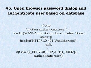 45. Open browser password dialog and authenticate user based on database <?php function authenticate_user() { header('WWW-Authenticate: Basic realm="Secret Stash"'); header("HTTP/1.0 401 Unauthorized"); exit; } if(! isset($_SERVER['PHP_AUTH_USER'])) { authenticate_user(); } 