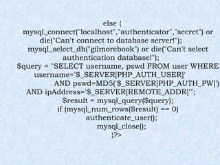 else { mysql_connect("localhost","authenticator","secret") or die("Can't connect to database server!"); mysql_select_db("gilmorebook") or die("Can't select authentication database!"); $query = "SELECT username, pswd FROM user WHERE username='$_SERVER[PHP_AUTH_USER]'  AND pswd=MD5('$_SERVER[PHP_AUTH_PW]') AND ipAddress='$_SERVER[REMOTE_ADDR]'"; $result = mysql_query($query); if (mysql_num_rows($result) == 0) authenticate_user(); mysql_close(); }?> 