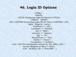 46. Login ID Options <HTML> <HEAD> <TITLE>Displaying Login ID Options</TITLE> </HEAD>  <BODY> <Hl><CENTER>Generating Login IDs for Dave</CENTER></Hl> <?php  $loginfo = array ( FirstName => "Joe", LastName => "Howrod", Sex => "Male", Location => "Arizona", Age => "24", MusicChoice => "Pop", Hobby => "Dance", Occupation => "Author"); echo "<H3>The information entered by JOe:<BR></H3>";  foreach ($loginfo as $key => $val) { echo "<B>$key</B> => $val<BR>";  } 