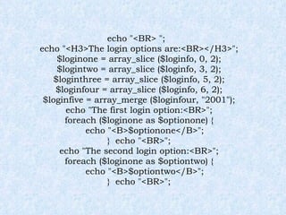 echo "<BR> "; echo "<H3>The login options are:<BR></H3>"; $loginone = array_slice ($loginfo, 0, 2); $logintwo = array_slice ($loginfo, 3, 2); $loginthree = array_slice ($loginfo, 5, 2); $loginfour = array_slice ($loginfo, 6, 2); $loginfive = array_merge ($loginfour, "2001"); echo "The first login option:<BR>"; foreach ($loginone as $optionone) { echo "<B>$optionone</B>"; }  echo "<BR>"; echo "The second login option:<BR>"; foreach ($loginone as $optiontwo) { echo "<B>$optiontwo</B>"; }  echo "<BR>"; 