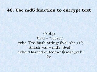 48. Use md5 function to encrypt text <?php $val = "secret"; echo "Pre-hash string: $val <br />"; $hash_val = md5 ($val); echo "Hashed outcome: $hash_val"; ?> 