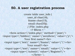50. A user registration process create table user_info ( user_id char(18), fname char(15), email char(35)); //File: index.php <? $form = " <form action=\"index.php\" method=\"post\"> <input type=\"hidden\" name=\"seenform\" value=\"y\"> Your first name?:<br> <input type=\"text\" name=\"fname\" value=\"\"><br> Your email?:<br> <input type=\"text\" name=\"email\" value=\"\"><br> <input type=\"submit\" value=\"Register!\"> </form> "; 