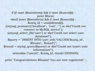 if ((! isset ($seenform)) && (! isset ($userid))) : print $form; elseif (isset ($seenform) && (! isset ($userid))) : $uniq_id = uniqid(rand()); @mysql_pconnect("localhost", "root", "") or die("Could not connect to MySQL server!"); @mysql_select_db("user") or die("Could not select user database!"); $query = "INSERT INTO user_info VALUES('$uniq_id', '$fname', '$email')"; $result = mysql_query($query) or die("Could not insert user information!"); setcookie ("userid", $uniq_id, time()+2592000); print "Congratulations $fname! You are now registered!."; 