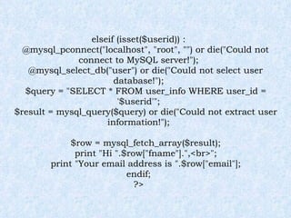 elseif (isset($userid)) : @mysql_pconnect("localhost", "root", "") or die("Could not connect to MySQL server!"); @mysql_select_db("user") or die("Could not select user database!"); $query = "SELECT * FROM user_info WHERE user_id = '$userid'"; $result = mysql_query($query) or die("Could not extract user information!"); $row = mysql_fetch_array($result); print "Hi ".$row["fname"].",<br>"; print "Your email address is ".$row["email"]; endif; ?> 