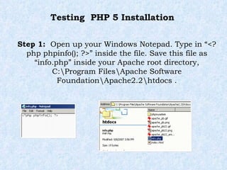 Testing  PHP 5 Installation Step 1:  Open up your Windows Notepad. Type in “<?php phpinfo(); ?>” inside the file. Save this file as “info.php” inside your Apache root directory, C:\Program Files\Apache Software Foundation\Apache2.2\htdocs . 