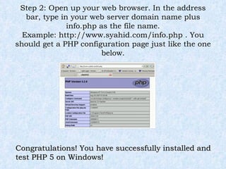 Step 2: Open up your web browser. In the address bar, type in your web server domain name plus info.php as the file name. Example: http://www.syahid.com/info.php . You should get a PHP configuration page just like the one below. Congratulations! You have successfully installed and test PHP 5 on Windows! 