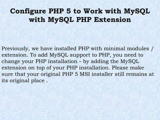 Configure PHP 5 to Work with MySQL with MySQL PHP Extension Previously, we have installed PHP with minimal modules / extension. To add MySQL support to PHP, you need to change your PHP installation - by adding the MySQL extension on top of your PHP installation. Please make sure that your original PHP 5 MSI installer still remains at its original place . 
