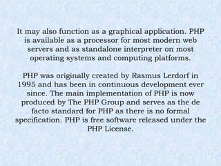 It may also function as a graphical application. PHP is available as a processor for most modern web servers and as standalone interpreter on most operating systems and computing platforms. PHP was originally created by Rasmus Lerdorf in 1995 and has been in continuous development ever since. The main implementation of PHP is now produced by The PHP Group and serves as the de facto standard for PHP as there is no formal specification. PHP is free software released under the PHP License. 