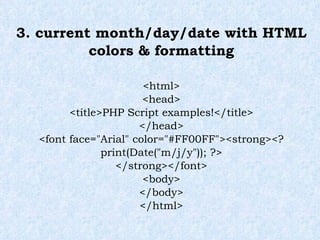 3. current month/day/date with HTML colors & formatting <html> <head> <title>PHP Script examples!</title> </head> <font face="Arial" color="#FF00FF"><strong><? print(Date("m/j/y")); ?> </strong></font> <body> </body> </html> 