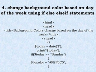 4. change background color based on day of the week using if else elseif statements <html> <head> <title>Background Colors change based on the day of the week</title> </head> <? $today = date("l"); print("$today"); if($today == "Sunday") { $bgcolor = "#FEF0C5"; } 