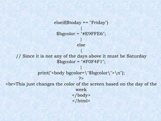 elseif($today == "Friday") { $bgcolor = "#E9FFE6"; } else { // Since it is not any of the days above it must be Saturday $bgcolor = "#F0F4F1"; } print("<body bgcolor=\"$bgcolor\">\n"); ?> <br>This just changes the color of the screen based on the day of the week </body> </html> 