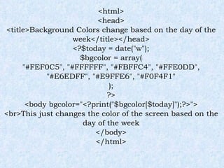 <html> <head> <title>Background Colors change based on the day of the week</title></head> <?$today = date("w"); $bgcolor = array( "#FEF0C5", "#FFFFFF", "#FBFFC4", "#FFE0DD", "#E6EDFF", "#E9FFE6", "#F0F4F1" ); ?> <body bgcolor="<?print("$bgcolor[$today]");?>"> <br>This just changes the color of the screen based on the day of the week </body> </html> 