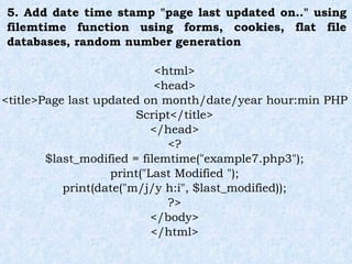 5. Add date time stamp "page last updated on.." using filemtime function using forms, cookies, flat file databases, random number generation <html> <head> <title>Page last updated on month/date/year hour:min PHP Script</title> </head> <? $last_modified = filemtime("example7.php3"); print("Last Modified "); print(date("m/j/y h:i", $last_modified)); ?> </body> </html> 