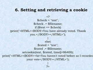 6. Setting and retrieving a cookie <? $check = "test"; $check .= $filename; if ($test == $check) {print("<HTML><BODY>You have already voted. Thank you.</BODY></HTML>"); } else{ $rated = "test"; $rated .= $filename; setcookie(test, $rated, time()+86400); print("<HTML><BODY><br>You haven't voted before so I recorded your vote</BODY></HTML>"); } ?> 