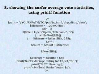 8. showing the surfer average vote statistics, using printf function <? $path = "/YOUR/PATH/TO/public_html/php_diary/data"; $filename = "122499.dat"; $x= -1; if($file = fopen("$path/$filename", "r")) {  while(!feof($file)) {  $therate = fgetss($file, 255); $x++; $count = $count + $therate; } fclose($file); } $average = ($count / $x); print("Surfer Average Rating for 12/24/99: "); printf("%.2f", $average); print("<br>Total Surfer Votes: $x"); ?>  