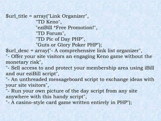 $url_title = array("Link Organizer", "TD Keno", "eziBill *Free Promotion!", "TD Forum", "TD Pic of Day PHP", "Guts or Glory Poker PHP"); $url_desc = array("- A comprehensive link list organizer", "- Offer your site visitors an engaging Keno game without the monetary risk", "- Sell access to and protect your membership area using iBill and our eziBill script", "- An unthreaded messageboard script to exchange ideas with your site visitors", "- Run your own picture of the day script from any site anywhere with this handy script", "- A casino-style card game written entirely in PHP"); 