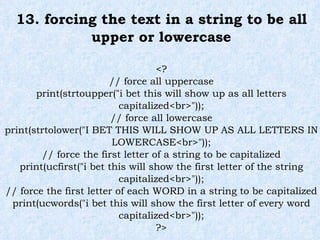 13. forcing the text in a string to be all upper or lowercase <? // force all uppercase print(strtoupper("i bet this will show up as all letters capitalized<br>")); // force all lowercase print(strtolower("I BET THIS WILL SHOW UP AS ALL LETTERS IN LOWERCASE<br>")); // force the first letter of a string to be capitalized print(ucfirst("i bet this will show the first letter of the string capitalized<br>")); // force the first letter of each WORD in a string to be capitalized print(ucwords("i bet this will show the first letter of every word capitalized<br>")); ?> 