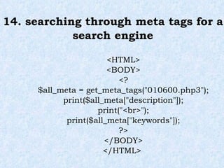 14. searching through meta tags for a search engine <HTML> <BODY> <? $all_meta = get_meta_tags("010600.php3"); print($all_meta["description"]); print("<br>"); print($all_meta["keywords"]); ?> </BODY> </HTML>  