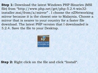 Step 1:  Download the latest Windows PHP Binaries (MSI file) from “http://www.php.net/get/php-5.2.4-win32-installer.msi/from/a/mirror” . I choose the eZNetworking mirror because it is the closest one to Malaysia. Choose a mirror that is nearer to your country for a faster file download. The latest PHP version that I downloaded is 5.2.4. Save the file to your Desktop. Step 2:  Right click on the file and click “Install“. 