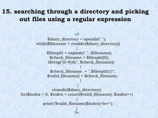 15. searching through a directory and picking out files using a regular expression <? $diary_directory = opendir("."); while($filename = readdir($diary_directory)) { $filesplit = explode(".", $filename); $check_filename = $filesplit[0]; if(ereg("[0-9]{6}", $check_filename)) { $check_filename .= ".$filesplit[1]"; $valid_filename[] = $check_filename; } } closedir($diary_directory); for($index = 0; $index < count($valid_filename); $index++) { print("$valid_filename[$index]<br>"); } ?> 