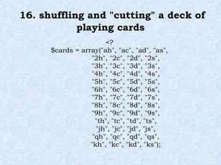 16. shuffling and "cutting" a deck of playing cards <? $cards = array("ah", "ac", "ad", "as", "2h", "2c", "2d", "2s", "3h", "3c", "3d", "3s", "4h", "4c", "4d", "4s", "5h", "5c", "5d", "5s", "6h", "6c", "6d", "6s", "7h", "7c", "7d", "7s", "8h", "8c", "8d", "8s", "9h", "9c", "9d", "9s", "th", "tc", "td", "ts", "jh", "jc", "jd", "js", "qh", "qc", "qd", "qs", "kh", "kc", "kd", "ks"); 