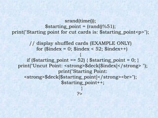srand(time()); $starting_point = (rand()%51); print("Starting point for cut cards is: $starting_point<p>"); // display shuffled cards (EXAMPLE ONLY) for ($index = 0; $index < 52; $index++) { if ($starting_point == 52) { $starting_point = 0; } print("Uncut Point: <strong>$deck[$index]</strong> "); print("Starting Point: <strong>$deck[$starting_point]</strong><br>"); $starting_point++; } ?>  