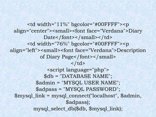 <td width="11%" bgcolor="#00FFFF"><p align="center"><small><font face="Verdana">Diary Date</font></small></td> <td width="76%" bgcolor="#00FFFF"><p align="left"><small><font face="Verdana">Description of Diary Page</font></small> </td> <script language="php"> $db = "DATABASE NAME"; $admin = "MYSQL USER NAME"; $adpass = "MYSQL PASSWORD"; $mysql_link = mysql_connect("localhost", $admin, $adpass); mysql_select_db($db, $mysql_link); 