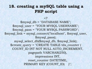 18. creating a mySQL table using a PHP script <? $mysql_db = "DATABASE NAME"; $mysql_user = "YOUR MYSQL USERNAME"; $mysql_pass = "YOUR MYSQL PASSWORD"; $mysql_link = mysql_connect("localhost", $mysql_user, $mysql_pass); mysql_select_db($mysql_db, $mysql_link); $create_query = "CREATE TABLE tds_counter ( COUNT_ID INT NOT NULL AUTO_INCREMENT, pagepath VARCHAR(250), impressions INT, reset_counter DATETIME, PRIMARY KEY (COUNT_ID)  )"; 
