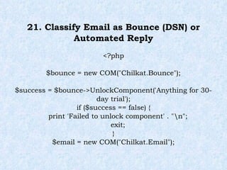 21. Classify Email as Bounce (DSN) or Automated Reply <?php $bounce = new COM("Chilkat.Bounce"); $success = $bounce->UnlockComponent('Anything for 30-day trial'); if ($success == false) { print 'Failed to unlock component' . "\n"; exit; } $email = new COM("Chilkat.Email"); 