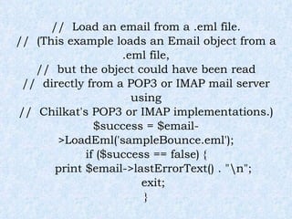 //  Load an email from a .eml file. //  (This example loads an Email object from a .eml file, //  but the object could have been read //  directly from a POP3 or IMAP mail server using //  Chilkat's POP3 or IMAP implementations.) $success = $email->LoadEml('sampleBounce.eml'); if ($success == false) { print $email->lastErrorText() . "\n"; exit; } 