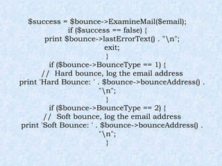$success = $bounce->ExamineMail($email); if ($success == false) { print $bounce->lastErrorText() . "\n"; exit; } if ($bounce->BounceType == 1) { //  Hard bounce, log the email address print 'Hard Bounce: ' . $bounce->bounceAddress() . "\n"; } if ($bounce->BounceType == 2) { //  Soft bounce, log the email address print 'Soft Bounce: ' . $bounce->bounceAddress() . "\n"; } 