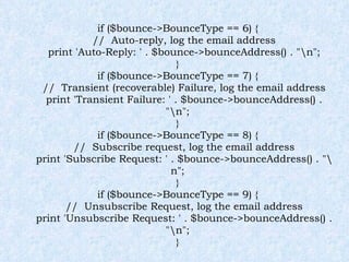 if ($bounce->BounceType == 6) { //  Auto-reply, log the email address print 'Auto-Reply: ' . $bounce->bounceAddress() . "\n"; } if ($bounce->BounceType == 7) { //  Transient (recoverable) Failure, log the email address print 'Transient Failure: ' . $bounce->bounceAddress() . "\n"; } if ($bounce->BounceType == 8) { //  Subscribe request, log the email address print 'Subscribe Request: ' . $bounce->bounceAddress() . "\n"; } if ($bounce->BounceType == 9) { //  Unsubscribe Request, log the email address print 'Unsubscribe Request: ' . $bounce->bounceAddress() . "\n"; } 