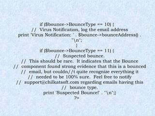 if ($bounce->BounceType == 10) { //  Virus Notification, log the email address print 'Virus Notification: ' . $bounce->bounceAddress() . "\n"; } if ($bounce->BounceType == 11) { //  Suspected bounce. //  This should be rare.  It indicates that the Bounce //  component found strong evidence that this is a bounced //  email, but couldn//t quite recognize everything it //  needed to be 100% sure.  Feel free to notify //  support@chilkatsoft.com regarding emails having this //  bounce type. print 'Suspected Bounce!' . "\n";} ?> 