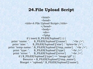 24.File Upload Script <html> <head> <title>A File Upload Script</title> </head> <body> <div> <?php if ( isset( $_FILES['fupload'] ) ) { print "name: ".  $_FILES['fupload']['name']  ."<br />"; print "size: ".  $_FILES['fupload']['size'] ." bytes<br />"; print "temp name: ".$_FILES['fupload']['tmp_name']  ."<br />"; print "type: ".  $_FILES['fupload']['type']  ."<br />"; print "error: ".  $_FILES['fupload']['error']  ."<br />"; if ( $_FILES['fupload']['type'] == "image/gif" ) { $source = $_FILES['fupload']['tmp_name']; $target = "upload/".$_FILES['fupload']['name']; 