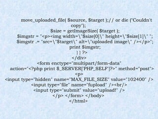 move_uploaded_file( $source, $target );// or die ("Couldn't copy"); $size = getImageSize( $target ); $imgstr = "<p><img width=\"$size[0]\" height=\"$size[1]\" "; $imgstr .= "src=\"$target\" alt=\"uploaded image\" /></p>"; print $imgstr; } } ?> </div> <form enctype="multipart/form-data" action="<?php print $_SERVER['PHP_SELF']?>" method="post"> <p> <input type="hidden" name="MAX_FILE_SIZE" value="102400" /> <input type="file" name="fupload" /><br/> <input type="submit" value="upload!" /> </p> </form> </body>  </html> 