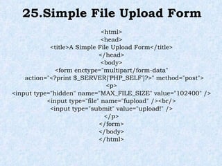 25.Simple File Upload Form <html> <head> <title>A Simple File Upload Form</title> </head> <body> <form enctype="multipart/form-data" action="<?print $_SERVER['PHP_SELF']?>" method="post"> <p> <input type="hidden" name="MAX_FILE_SIZE" value="102400" /> <input type="file" name="fupload" /><br/> <input type="submit" value="upload!" /> </p> </form> </body> </html> 