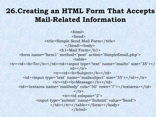 26.Creating an HTML Form That Accepts Mail-Related Information <html>  <head> <title>Simple Send Mail Form</title> </head><body> <h1>Mail Form</h1> <form name="form1" method="post" action="SimpleEmail.php"> <table> <tr><td><b>To</b></td><td><input type="text" name="mailto" size="35"></td></tr> <tr><td><b>Subject</b></td> <td><input type="text" name="mailsubject" size="35"></td></tr> <tr><td><b>Message</b></td> <td><textarea name="mailbody" cols="50" rows="7"></textarea></td> </tr> <tr><td colspan="2"> <input type="submit" name="Submit" value="Send"> </td></tr></table></form></body> </html> 