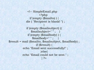 <!-- SimpleEmail.php <?php if (empty ($mailto) ) { die ( "Recipient is blank! ") ; } if (empty ($mailsubject) ){ $mailsubject=" " ;  } if (empty ($mailbody) ) { $mailbody=" " ;  } $result = mail ($mailto, $mailsubject, $mailbody) ; if ($result) { echo "Email sent successfully!" ; }else{ echo "Email could not be sent." ; } ?> 