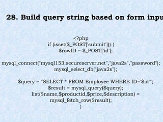 28. Build query string based on form input <?php if (isset($_POST['submit'])) { $rowID = $_POST['id']; mysql_connect("mysql153.secureserver.net","java2s","password"); mysql_select_db("java2s"); $query = "SELECT * FROM Employee WHERE ID='$id'"; $result = mysql_query($query); list($name,$productid,$price,$description) = mysql_fetch_row($result); } 