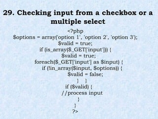 29. Checking input from a checkbox or a multiple select <?php $options = array('option 1', 'option 2', 'option 3'); $valid = true; if (is_array($_GET['input'])) { $valid = true; foreach($_GET['input'] as $input) { if (!in_array($input, $options)) { $valid = false; }  } if ($valid) { //process input } } ?> 