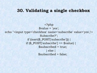 30. Validating a single checkbox <?php $value = 'yes'; echo "<input type='checkbox' name='subscribe' value='yes'/> Subscribe?"; if (isset($_POST['subscribe'])) { if ($_POST['subscribe'] == $value) { $subscribed = true; } else { $subscribed = false; 